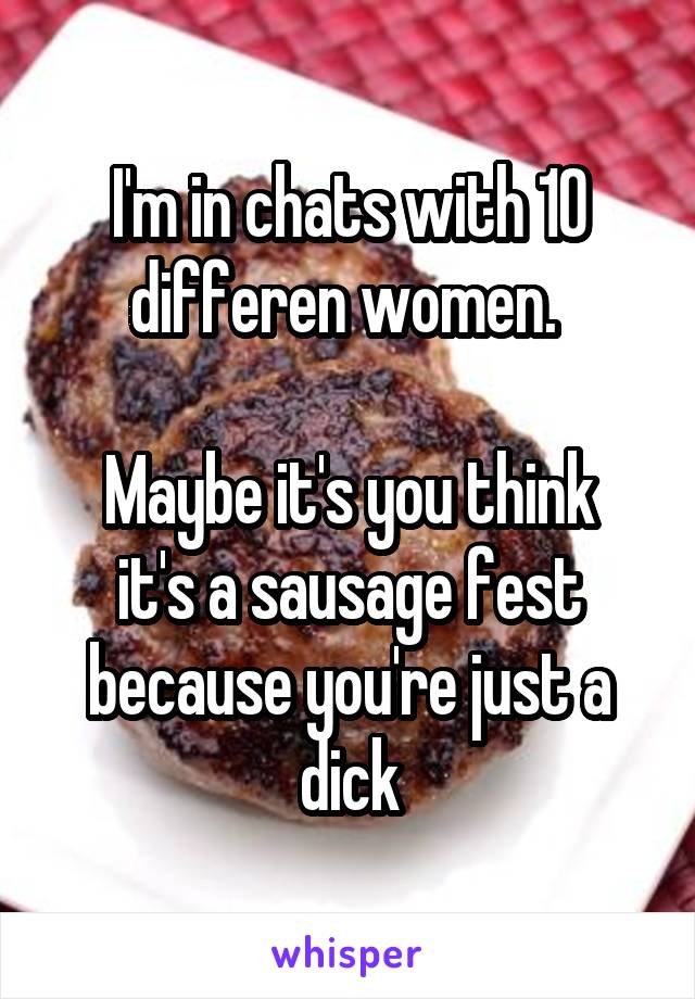 I'm in chats with 10 differen women. 

Maybe it's you think it's a sausage fest because you're just a dick