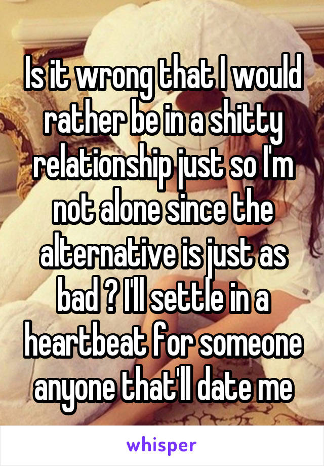 Is it wrong that I would rather be in a shitty relationship just so I'm not alone since the alternative is just as bad ? I'll settle in a heartbeat for someone anyone that'll date me