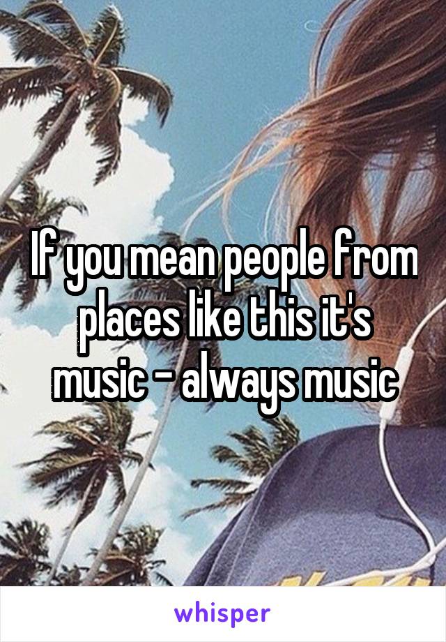 If you mean people from places like this it's music - always music