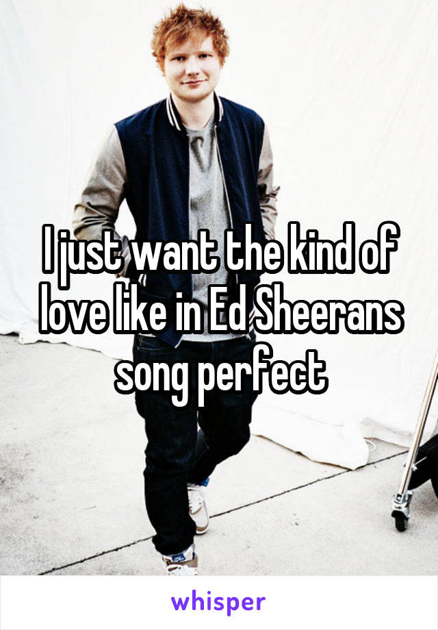 I just want the kind of love like in Ed Sheerans song perfect