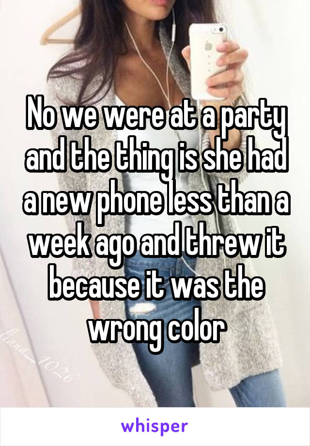 No we were at a party and the thing is she had a new phone less than a week ago and threw it because it was the wrong color