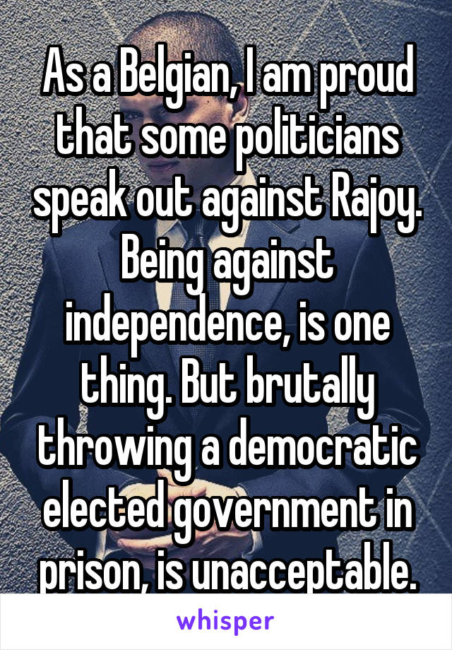 As a Belgian, I am proud that some politicians speak out against Rajoy. Being against independence, is one thing. But brutally throwing a democratic elected government in prison, is unacceptable.