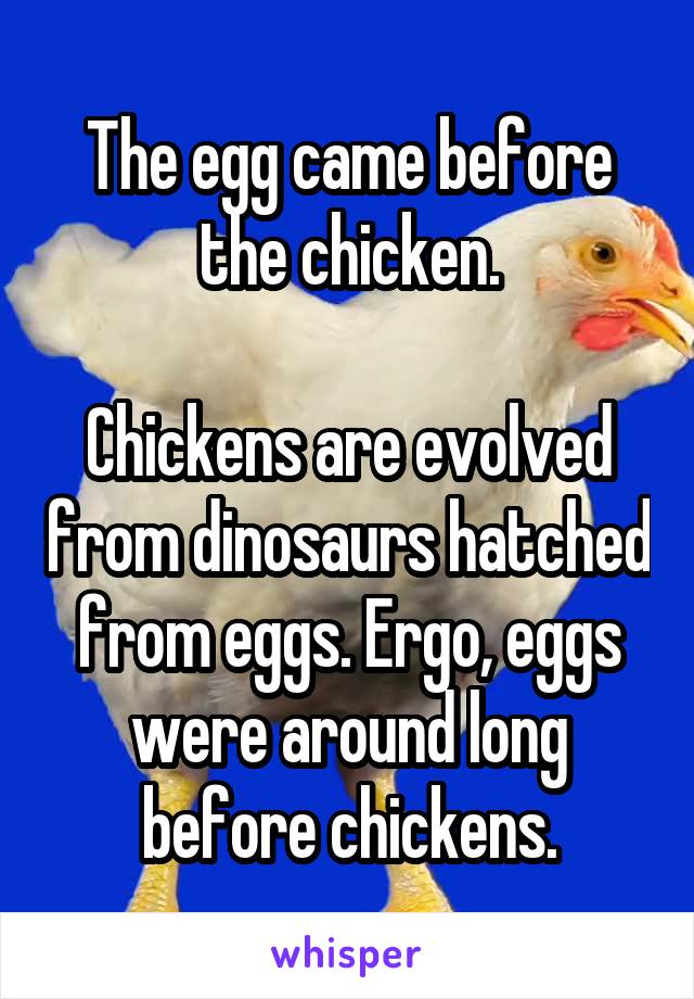 The egg came before the chicken.

Chickens are evolved from dinosaurs hatched from eggs. Ergo, eggs were around long before chickens.