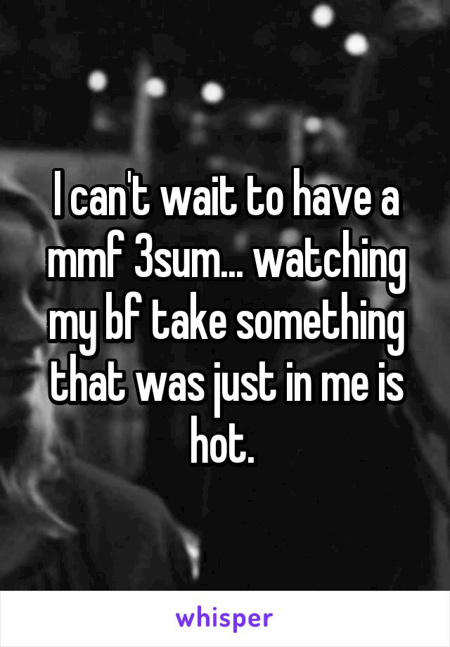 I can't wait to have a mmf 3sum... watching my bf take something that was just in me is hot. 