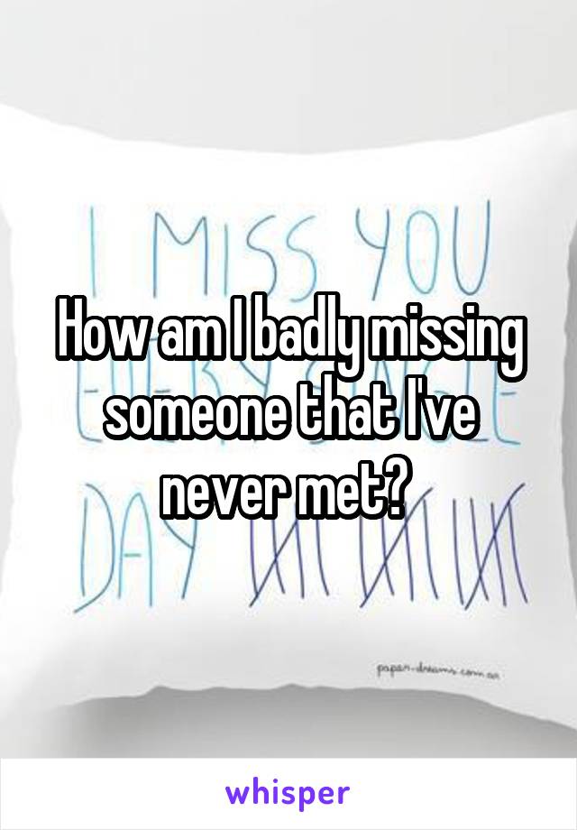 How am I badly missing someone that I've never met? 