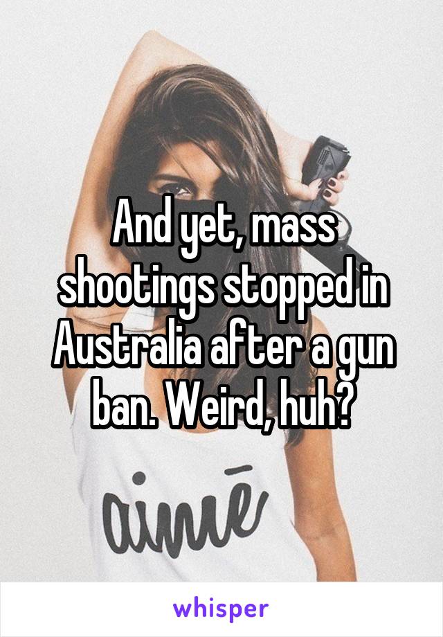 And yet, mass shootings stopped in Australia after a gun ban. Weird, huh?