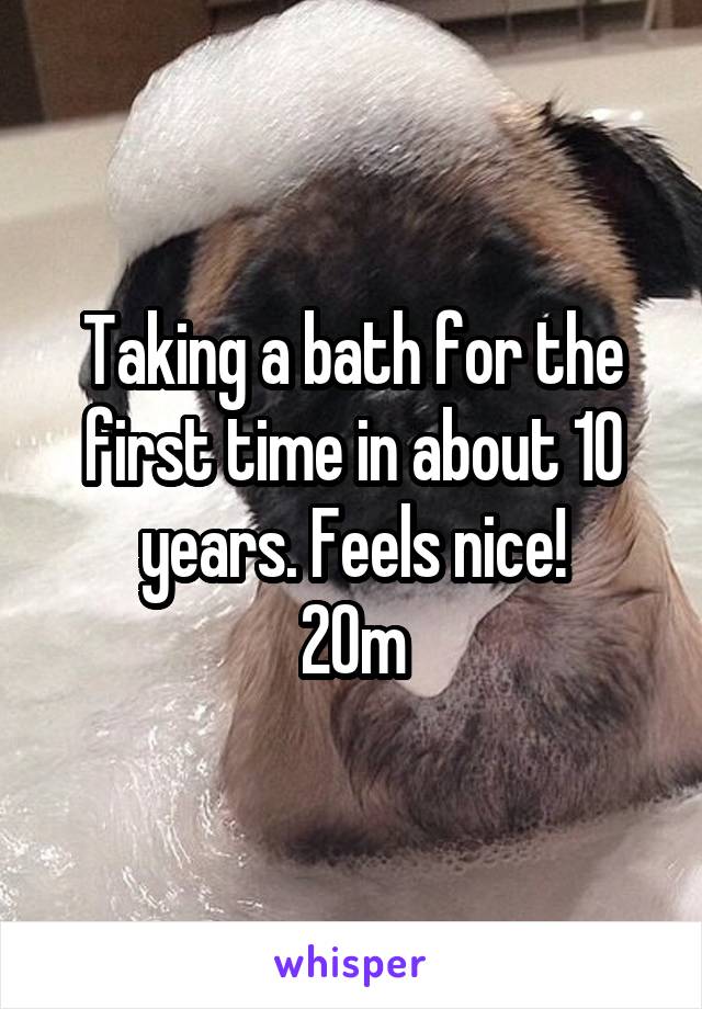 Taking a bath for the first time in about 10 years. Feels nice!
20m