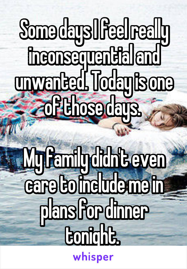Some days I feel really inconsequential and unwanted. Today is one of those days. 

My family didn't even care to include me in plans for dinner tonight. 