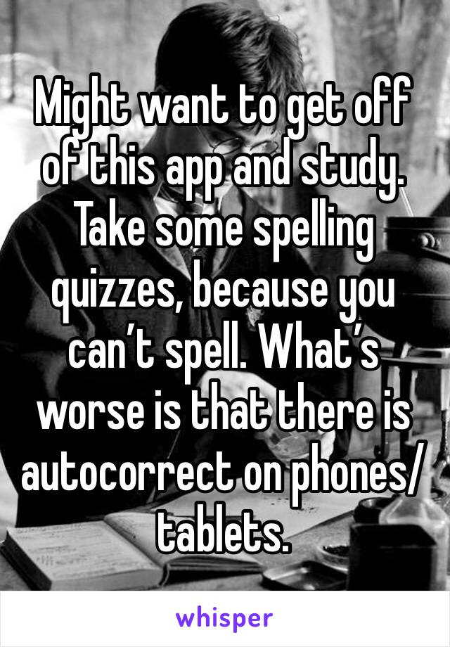 Might want to get off of this app and study. Take some spelling quizzes, because you can’t spell. What’s worse is that there is autocorrect on phones/tablets. 