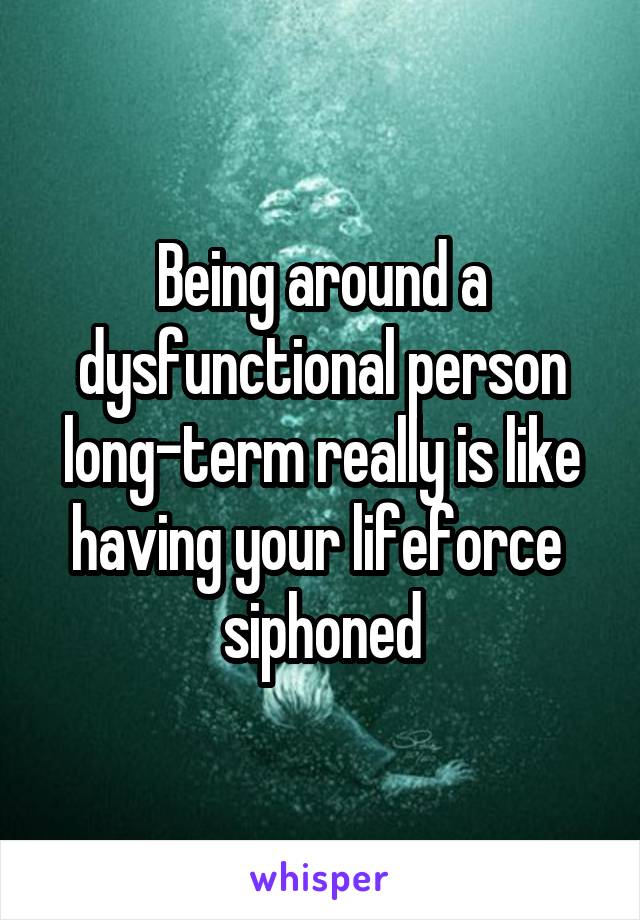 Being around a dysfunctional person long-term really is like having your lifeforce  siphoned