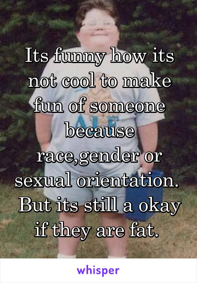 Its funny how its not cool to make fun of someone because race,gender or sexual orientation.  But its still a okay if they are fat. 