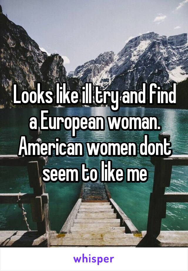 Looks like ill try and find a European woman. American women dont seem to like me