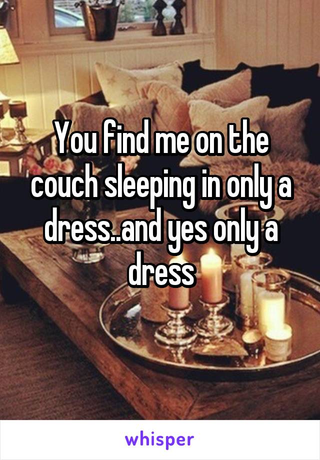 You find me on the couch sleeping in only a dress..and yes only a dress
