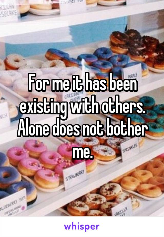 For me it has been existing with others. Alone does not bother me.