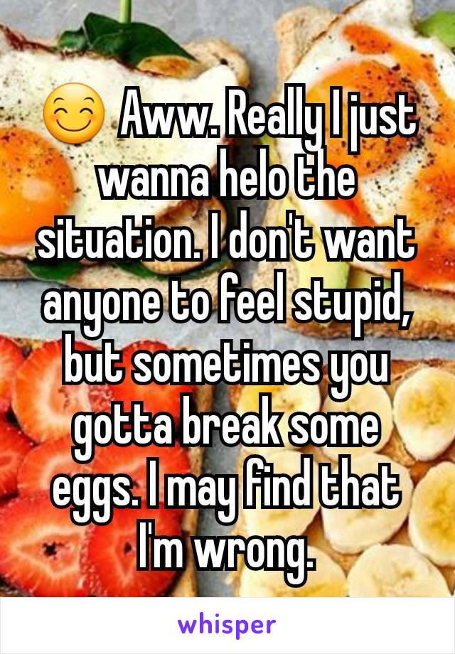 😊 Aww. Really I just wanna helo the situation. I don't want anyone to feel stupid, but sometimes you gotta break some eggs. I may find that I'm wrong.