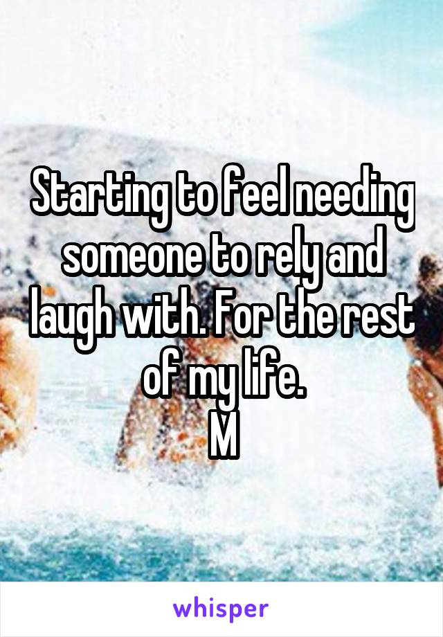 Starting to feel needing someone to rely and laugh with. For the rest of my life.
M