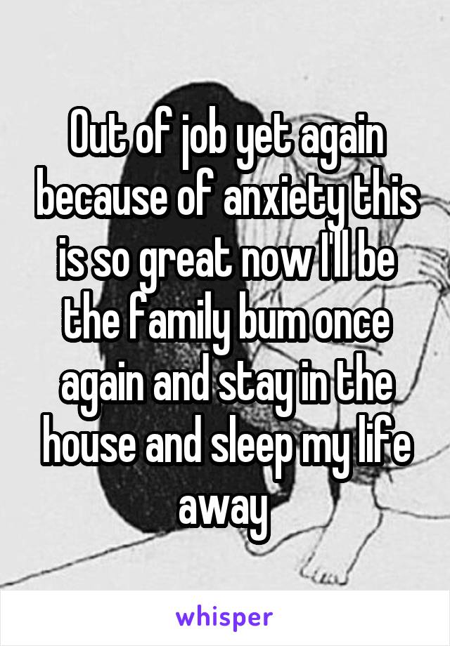 Out of job yet again because of anxiety this is so great now I'll be the family bum once again and stay in the house and sleep my life away 