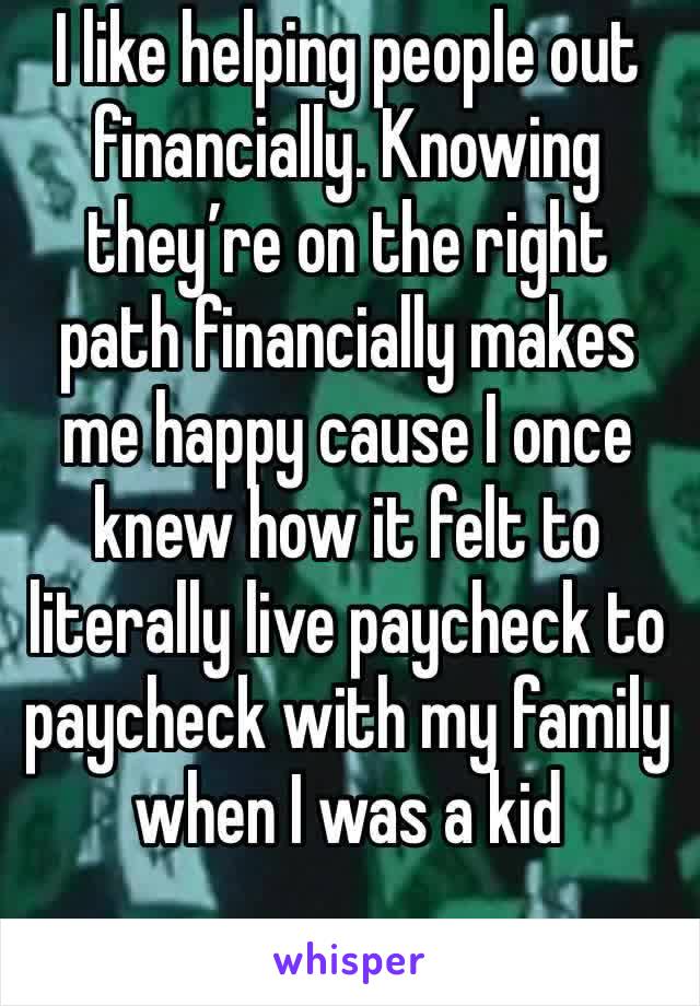 I like helping people out financially. Knowing they’re on the right path financially makes me happy cause I once knew how it felt to literally live paycheck to paycheck with my family when I was a kid