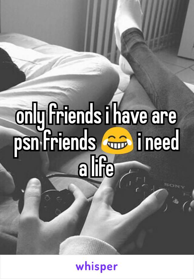 only friends i have are psn friends 😂 i need a life
