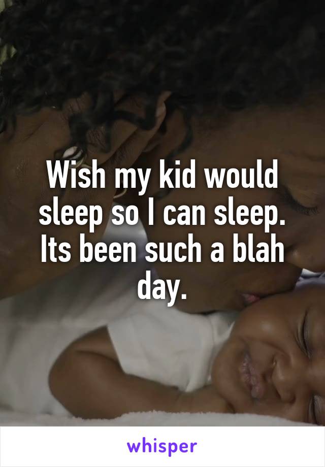 Wish my kid would sleep so I can sleep. Its been such a blah day.
