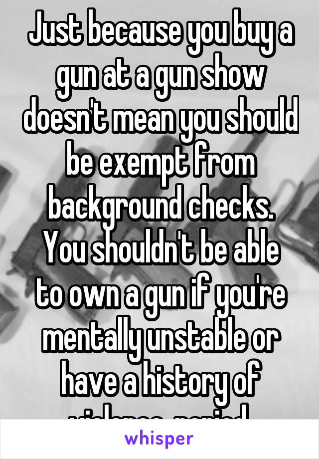 Just because you buy a gun at a gun show doesn't mean you should be exempt from background checks.
You shouldn't be able to own a gun if you're mentally unstable or have a history of violence, period.