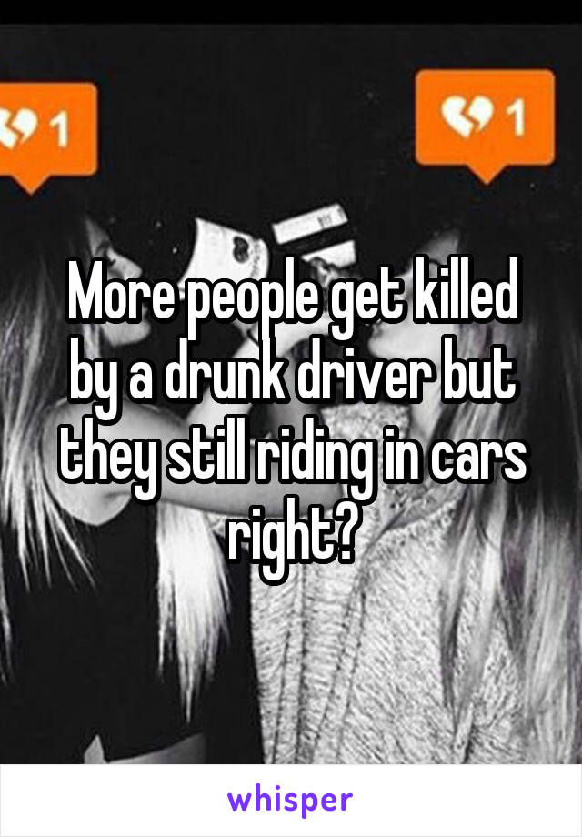 More people get killed by a drunk driver but they still riding in cars right?