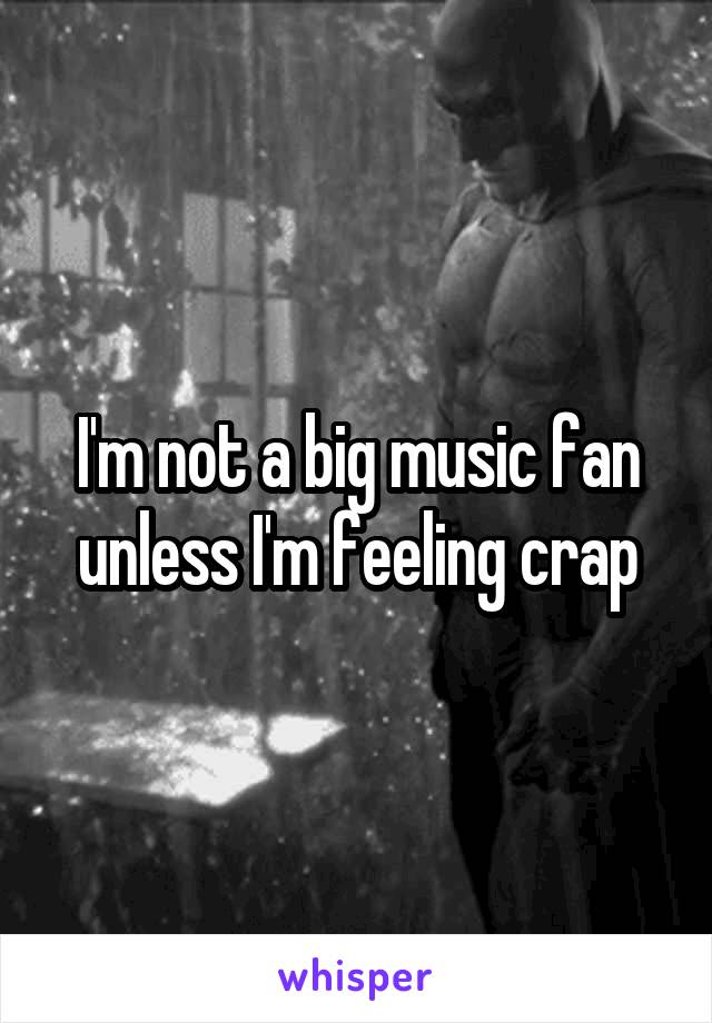 I'm not a big music fan unless I'm feeling crap