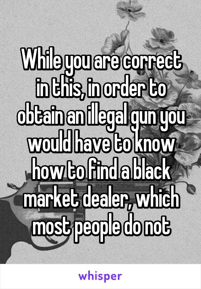 While you are correct in this, in order to obtain an illegal gun you would have to know how to find a black market dealer, which most people do not