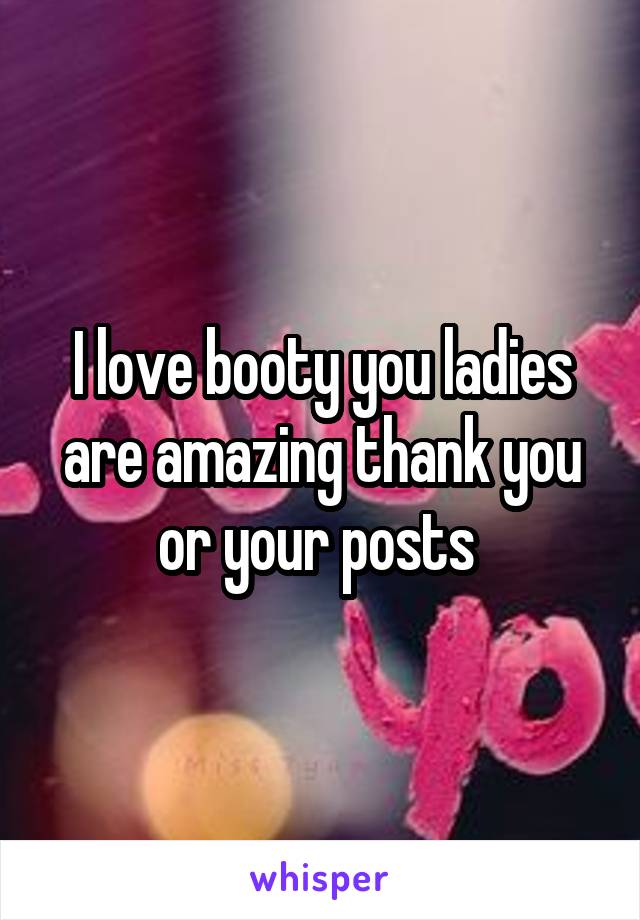 I love booty you ladies are amazing thank you or your posts 