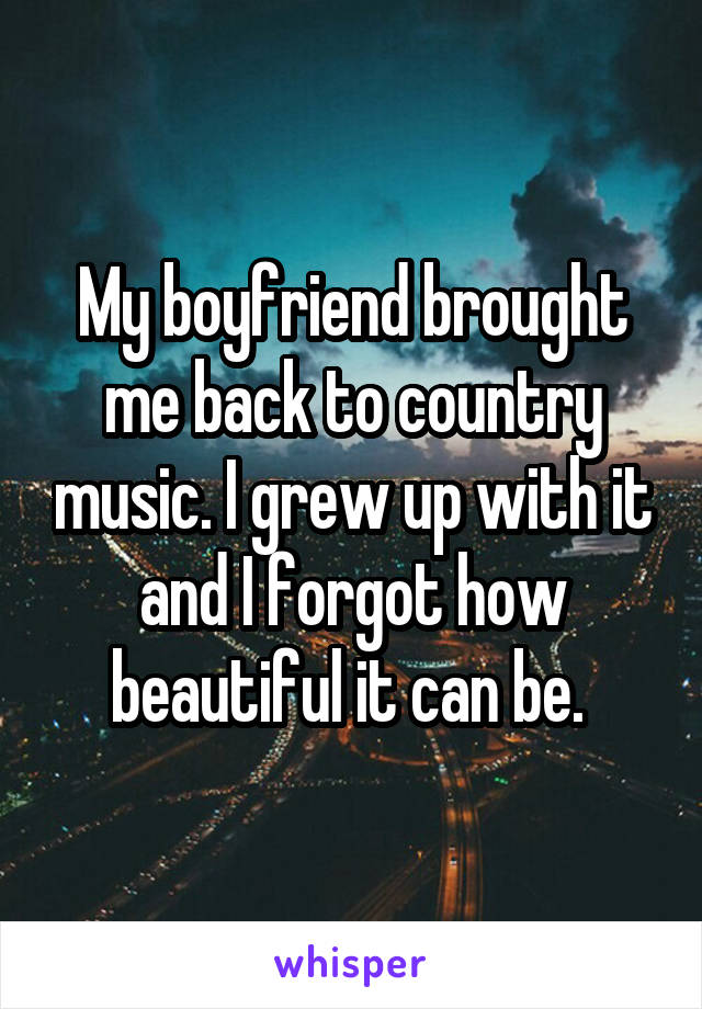 My boyfriend brought me back to country music. I grew up with it and I forgot how beautiful it can be. 