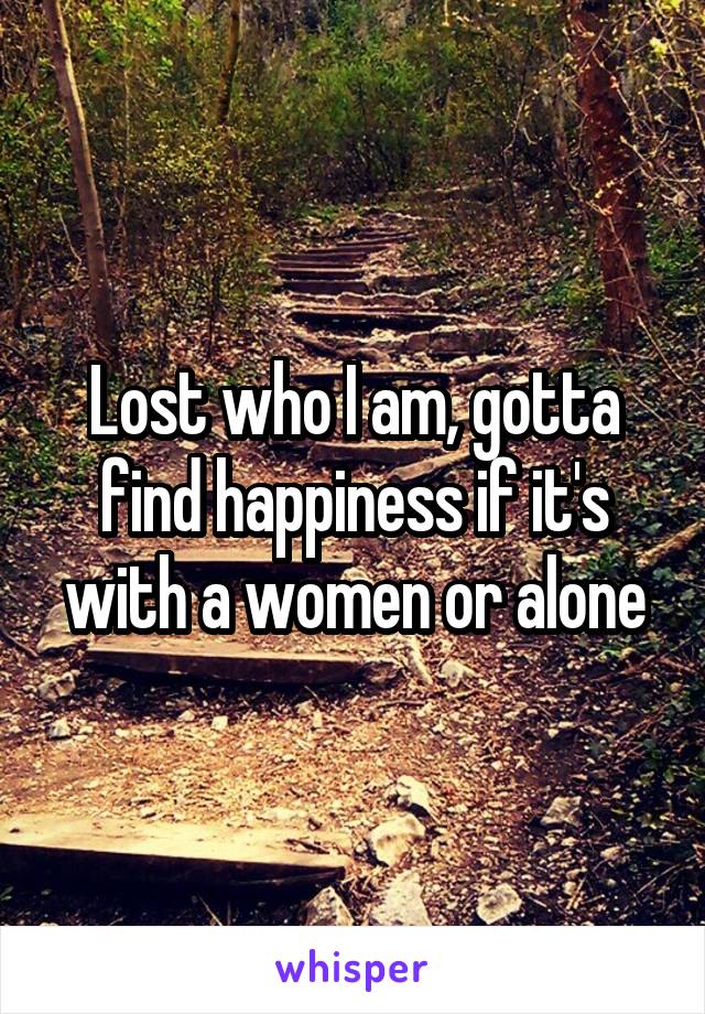 Lost who I am, gotta find happiness if it's with a women or alone