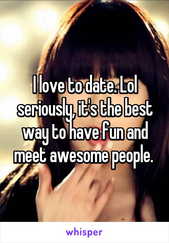 I love to date. Lol seriously, it's the best way to have fun and meet awesome people. 