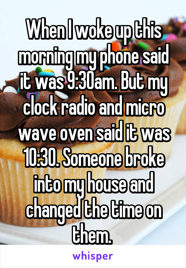 When I woke up this morning my phone said it was 9:30am. But my clock radio and micro wave oven said it was 10:30. Someone broke into my house and changed the time on them. 
