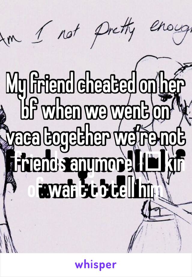 My friend cheated on her bf when we went on vaca together we’re not friends anymore I️ kind of want to tell him