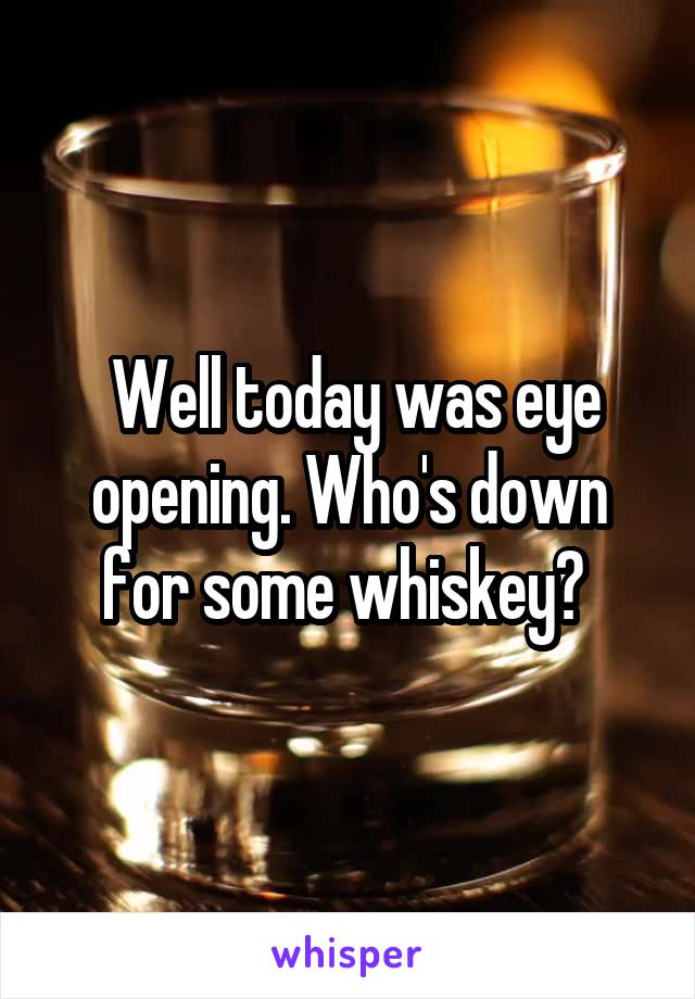  Well today was eye opening. Who's down for some whiskey? 