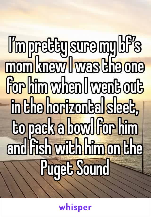 I’m pretty sure my bf’s mom knew I was the one for him when I went out in the horizontal sleet, to pack a bowl for him and fish with him on the Puget Sound