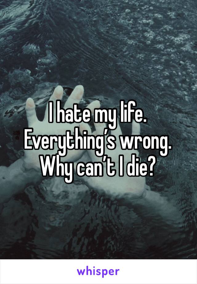 I hate my life. Everything’s wrong. Why can’t I die?