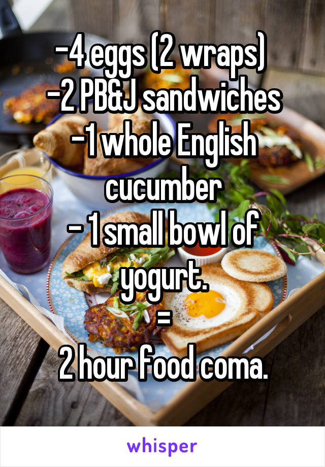 -4 eggs (2 wraps) 
-2 PB&J sandwiches
-1 whole English cucumber
- 1 small bowl of yogurt.
=
2 hour food coma.
