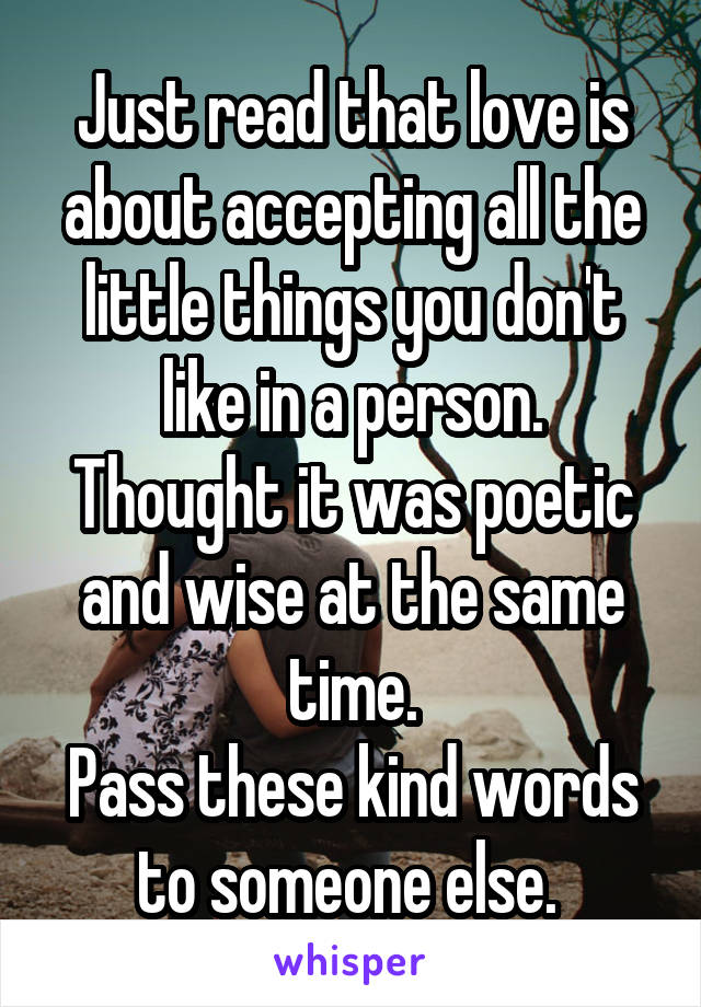 Just read that love is about accepting all the little things you don't like in a person.
Thought it was poetic and wise at the same time.
Pass these kind words to someone else. 