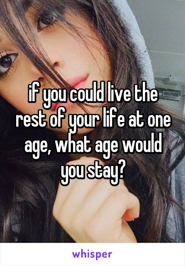 if you could live the rest of your life at one age, what age would you stay?