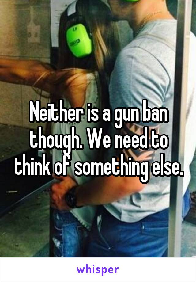 Neither is a gun ban though. We need to think of something else.