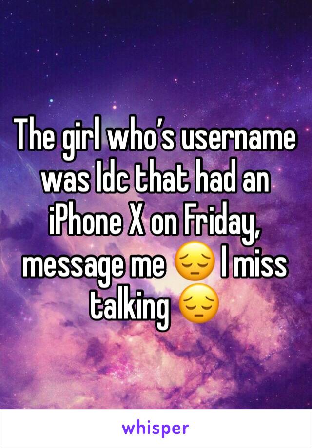 The girl who’s username was Idc that had an iPhone X on Friday, message me 😔 I miss talking 😔
