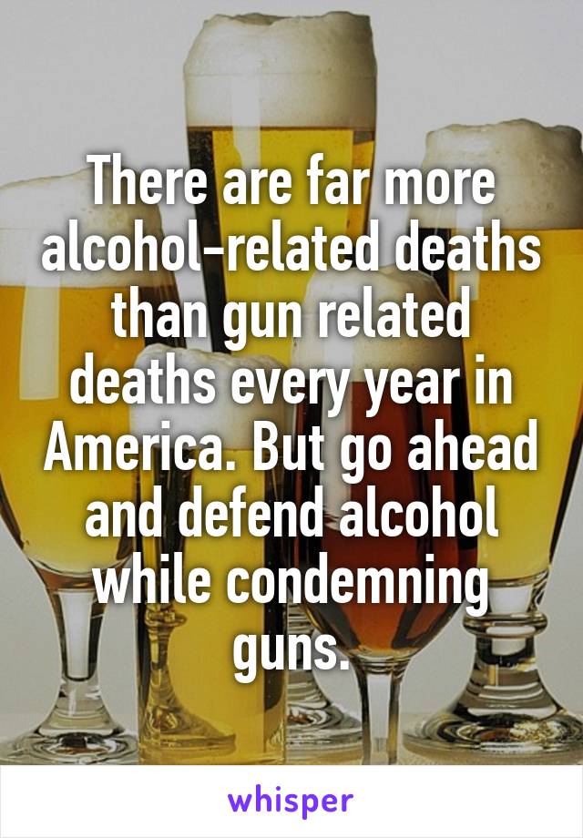 There are far more alcohol-related deaths than gun related deaths every year in America. But go ahead and defend alcohol while condemning guns.