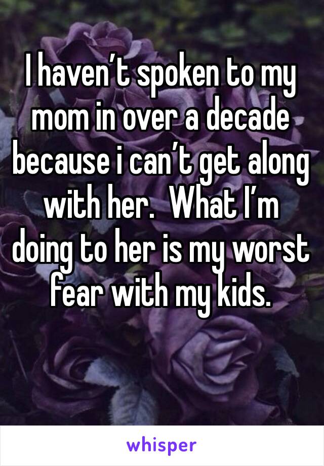 I haven’t spoken to my mom in over a decade because i can’t get along with her.  What I’m doing to her is my worst fear with my kids. 