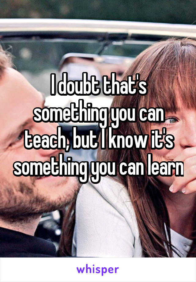 I doubt that's something you can teach, but I know it's something you can learn 