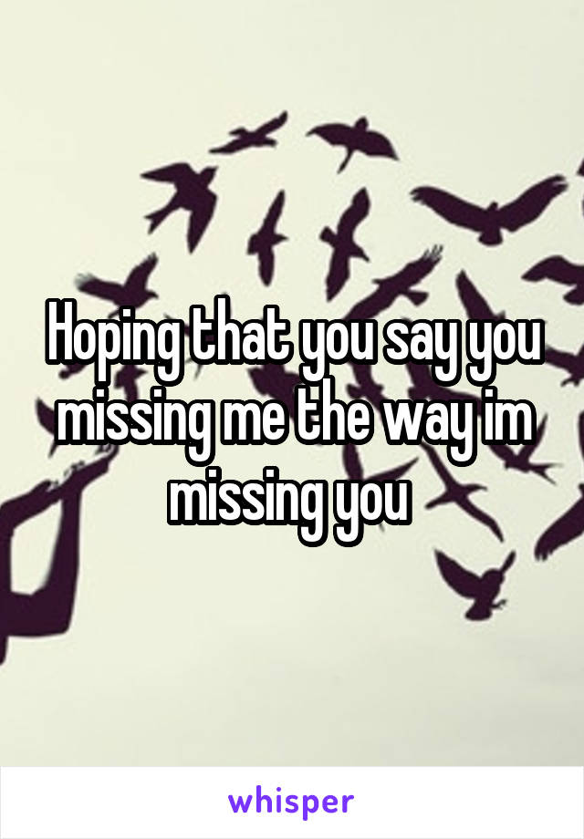Hoping that you say you missing me the way im missing you 