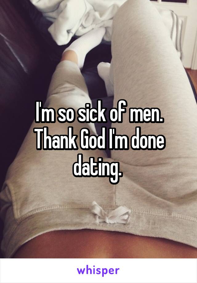 I'm so sick of men. Thank God I'm done dating. 