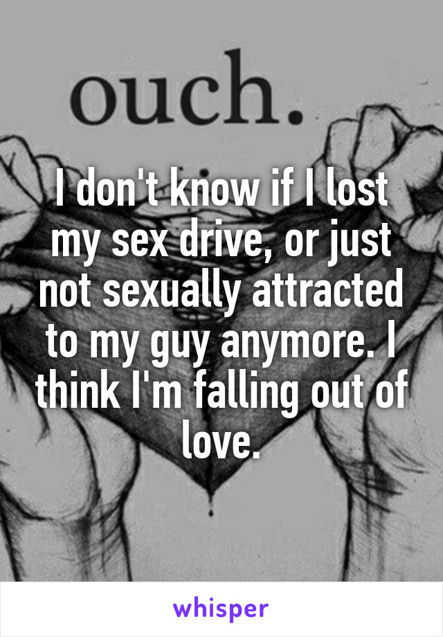 I don't know if I lost my sex drive, or just not sexually attracted to my guy anymore. I think I'm falling out of love.