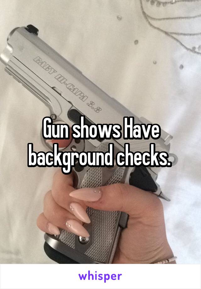 Gun shows Have background checks. 