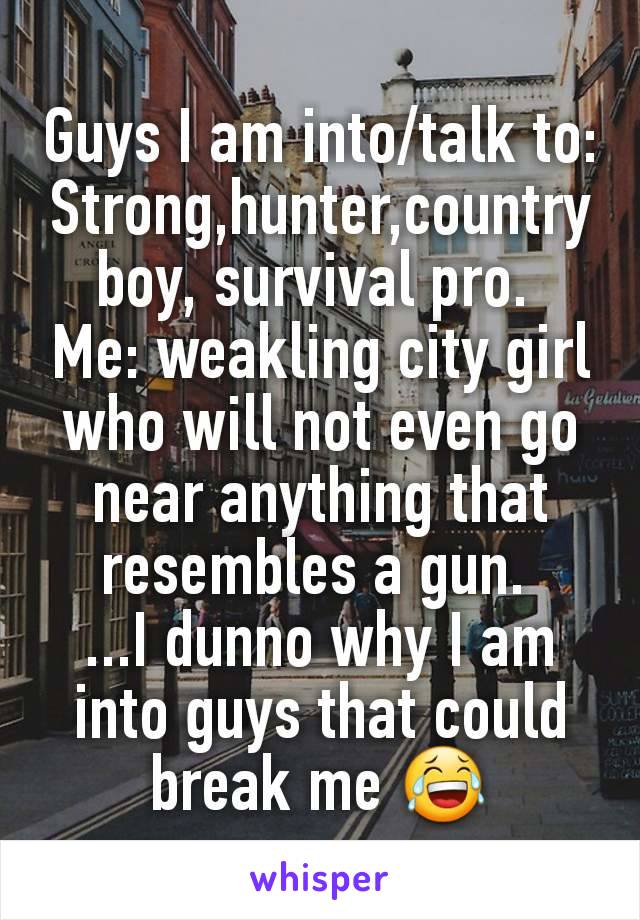 Guys I am into/talk to: Strong,hunter,country boy, survival pro. 
Me: weakling city girl who will not even go near anything that resembles a gun. 
...I dunno why I am into guys that could break me 😂